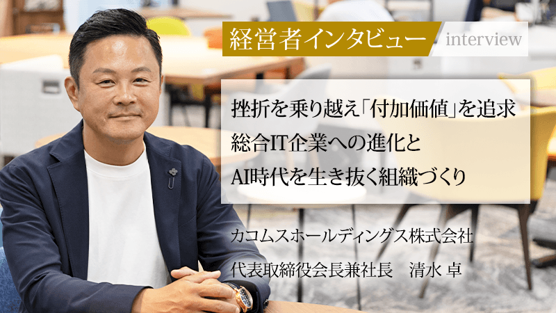 経営者インタビュー　挫折を乗り越え「付加価値」を追求 総合IT企業への進化とAI時代を生き抜く組織づくり　カコムスホールディングス株式会社　代表取締役会長兼社長 清水 卓